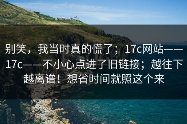别笑，我当时真的慌了；17c网站——17c——不小心点进了旧链接；越往下越离谱！想省时间就照这个来