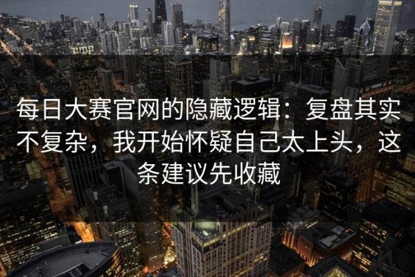 每日大赛官网的隐藏逻辑：复盘其实不复杂，我开始怀疑自己太上头，这条建议先收藏