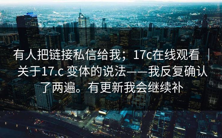 有人把链接私信给我；17c在线观看 ｜ 关于17.c 变体的说法——我反复确认了两遍。有更新我会继续补