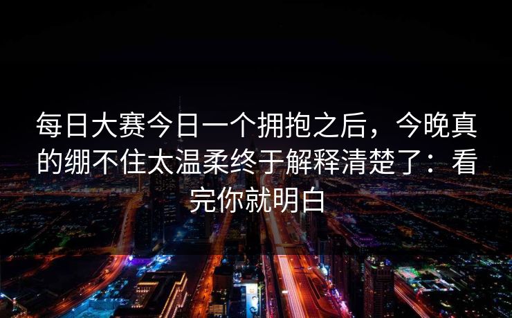 每日大赛今日一个拥抱之后，今晚真的绷不住太温柔终于解释清楚了：看完你就明白