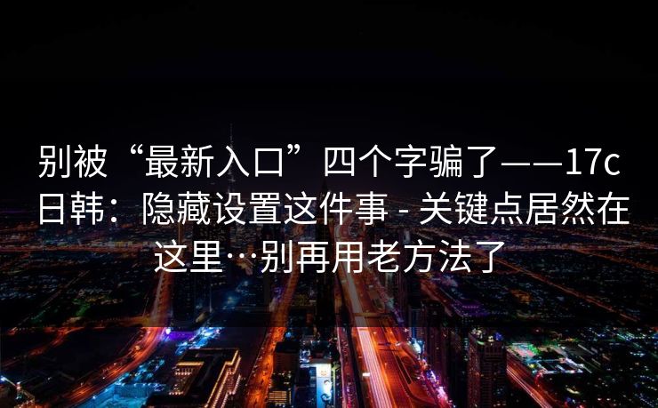 别被“最新入口”四个字骗了——17c日韩:隐藏设置这件事 - 关键点居然在这里…别再用老方法了 别被“最新入口”四个字骗了——17c日韩:隐藏设置这件事 - 关键点居然在这里…别再用老方法了
