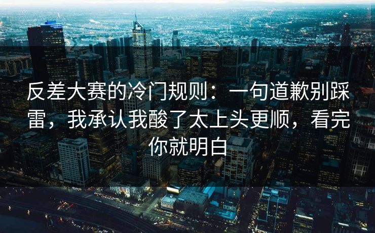 反差大赛的冷门规则：一句道歉别踩雷，我承认我酸了太上头更顺，看完你就明白