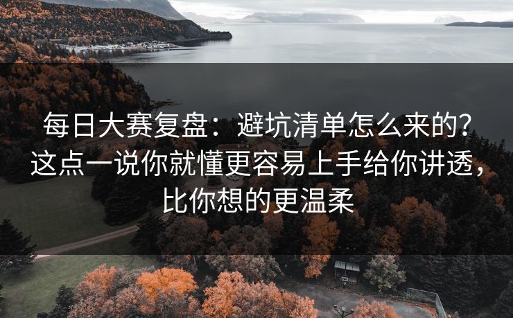 每日大赛复盘：避坑清单怎么来的？这点一说你就懂更容易上手给你讲透，比你想的更温柔