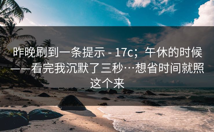 昨晚刷到一条提示 - 17c；午休的时候——看完我沉默了三秒…想省时间就照这个来