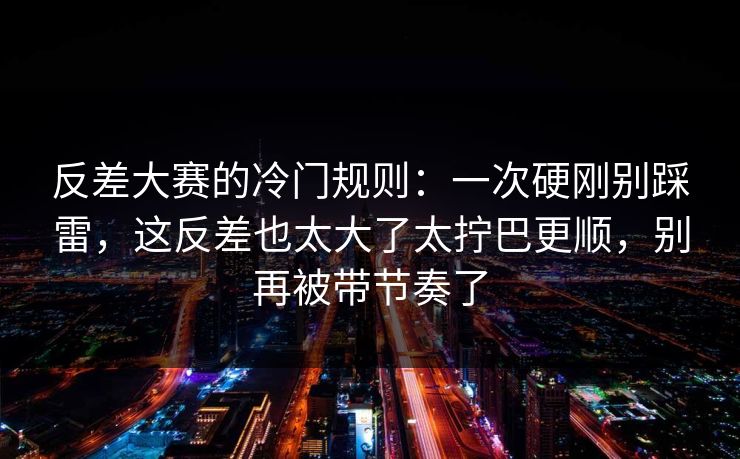 反差大赛的冷门规则：一次硬刚别踩雷，这反差也太大了太拧巴更顺，别再被带节奏了