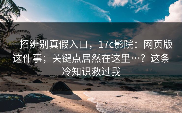 一招辨别真假入口，17c影院：网页版这件事；关键点居然在这里…？这条冷知识救过我