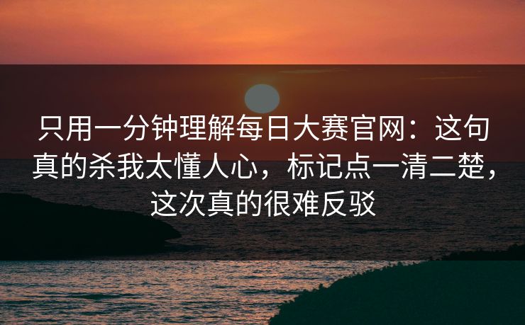 只用一分钟理解每日大赛官网：这句真的杀我太懂人心，标记点一清二楚，这次真的很难反驳