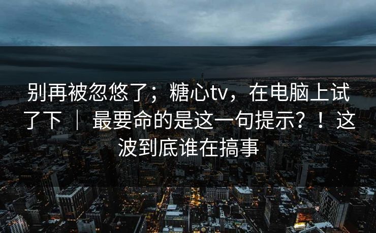 别再被忽悠了；糖心tv，在电脑上试了下 ｜ 最要命的是这一句提示？！这波到底谁在搞事