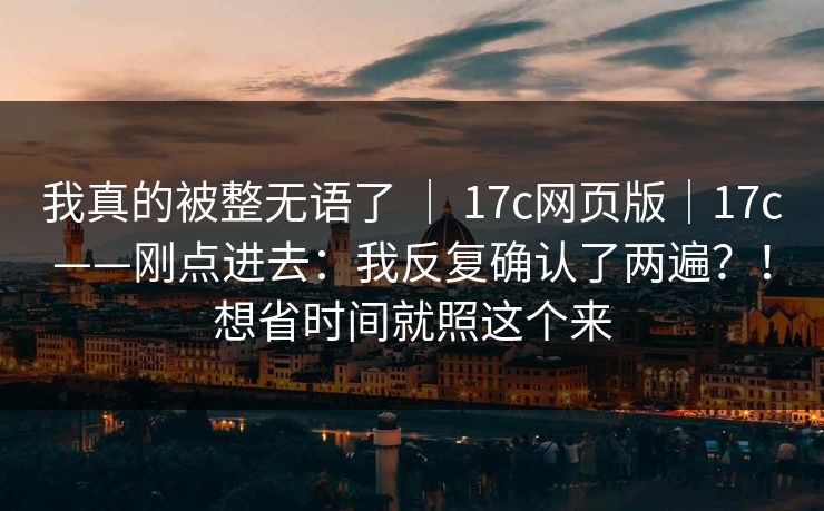 我真的被整无语了 ｜ 17c网页版｜17c——刚点进去：我反复确认了两遍？！想省时间就照这个来