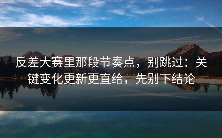 反差大赛里那段节奏点，别跳过：关键变化更新更直给，先别下结论