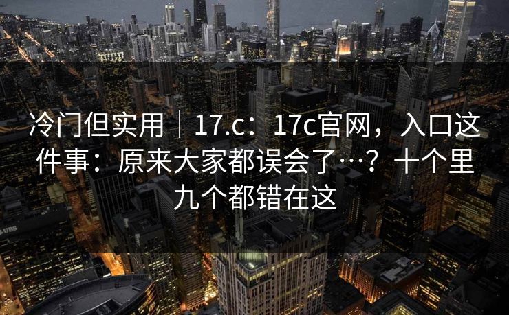 冷门但实用｜17.c：17c官网，入口这件事：原来大家都误会了…？十个里九个都错在这