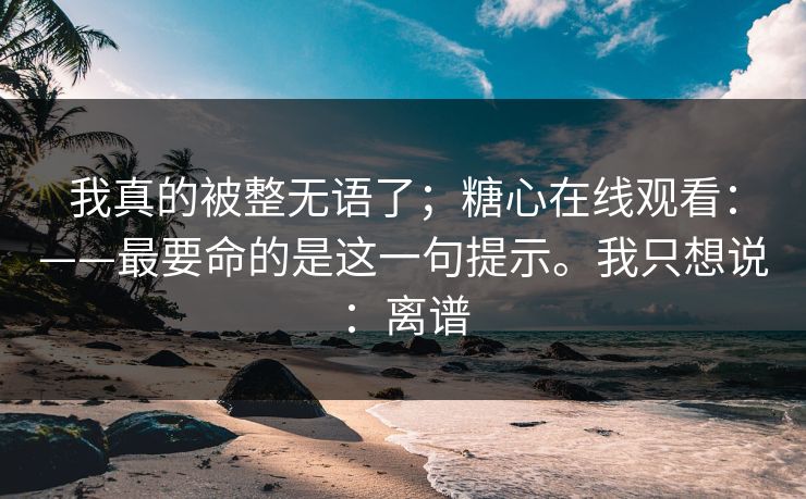 我真的被整无语了；糖心在线观看：——最要命的是这一句提示。我只想说：离谱