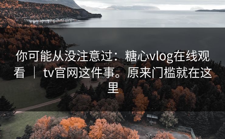 你可能从没注意过：糖心vlog在线观看 ｜ tv官网这件事。原来门槛就在这里