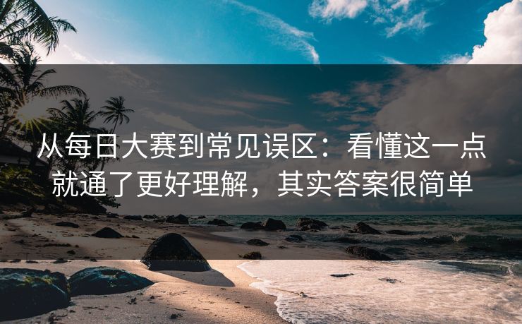 从每日大赛到常见误区：看懂这一点就通了更好理解，其实答案很简单