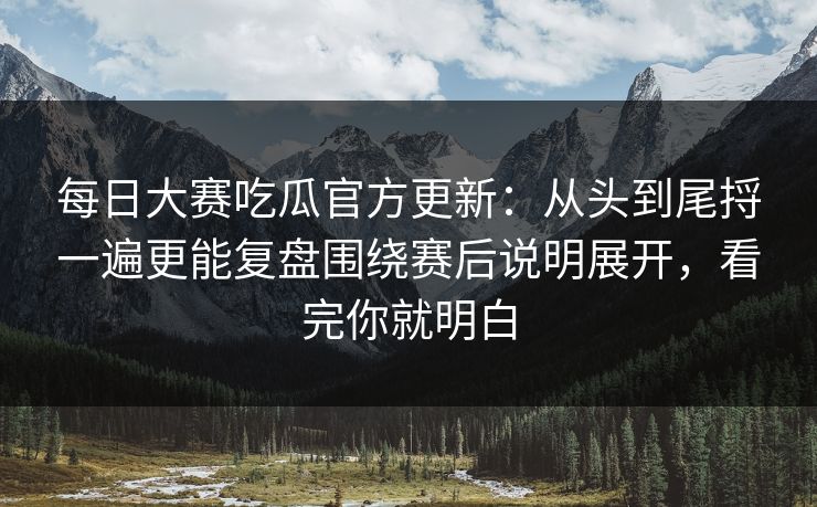 每日大赛吃瓜官方更新：从头到尾捋一遍更能复盘围绕赛后说明展开，看完你就明白