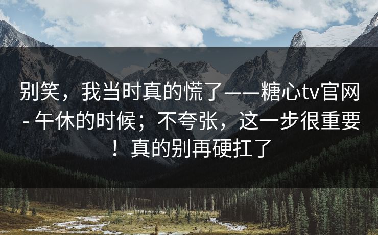 别笑，我当时真的慌了——糖心tv官网 - 午休的时候；不夸张，这一步很重要！真的别再硬扛了