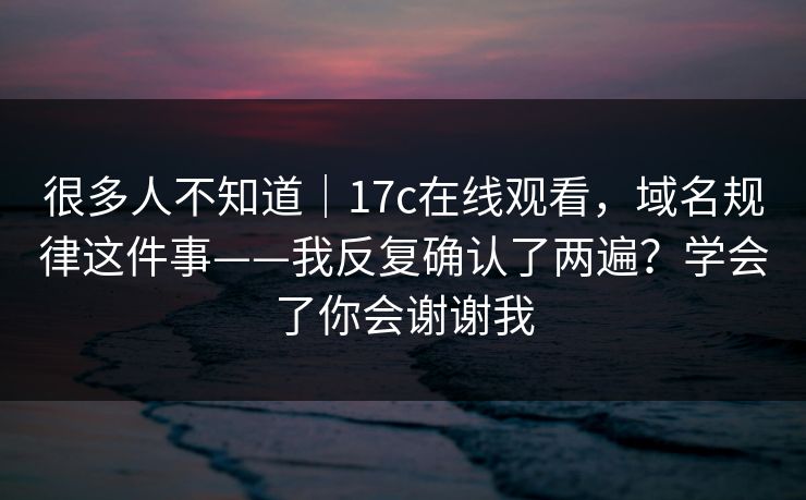 很多人不知道｜17c在线观看，域名规律这件事——我反复确认了两遍？学会了你会谢谢我