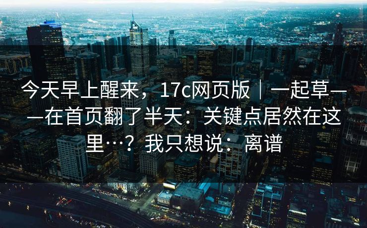 今天早上醒来，17c网页版｜一起草——在首页翻了半天：关键点居然在这里…？我只想说：离谱