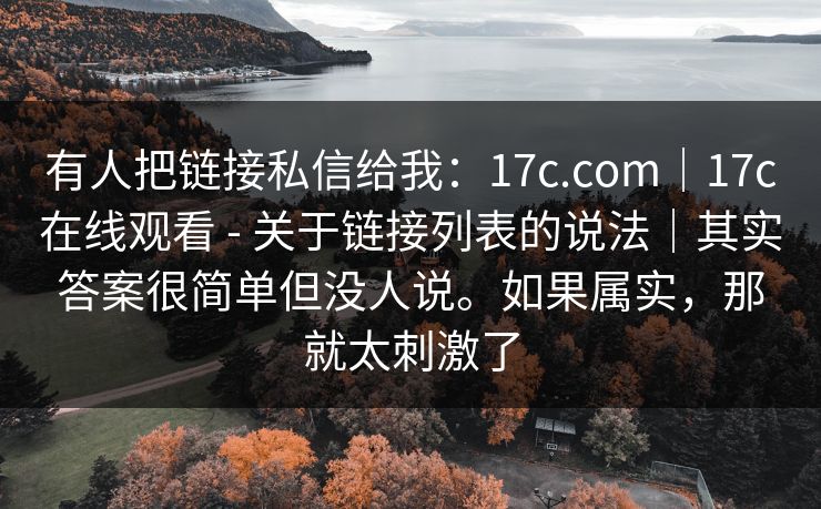 有人把链接私信给我：17c.com｜17c在线观看 - 关于链接列表的说法｜其实答案很简单但没人说。如果属实，那就太刺激了