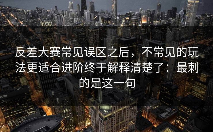 反差大赛常见误区之后，不常见的玩法更适合进阶终于解释清楚了：最刺的是这一句