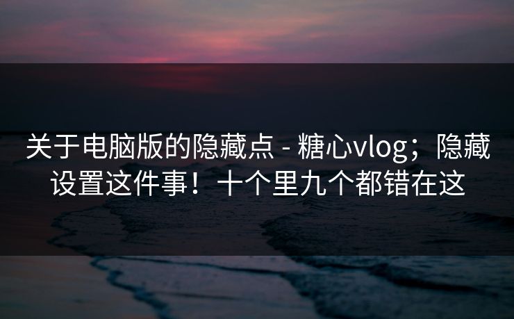 关于电脑版的隐藏点 - 糖心vlog；隐藏设置这件事！十个里九个都错在这