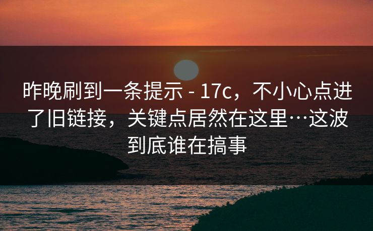 昨晚刷到一条提示 - 17c，不小心点进了旧链接，关键点居然在这里…这波到底谁在搞事