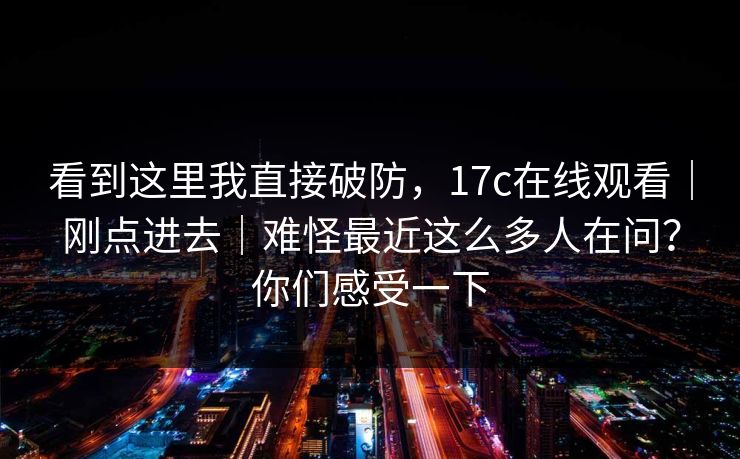 看到这里我直接破防，17c在线观看｜刚点进去｜难怪最近这么多人在问？你们感受一下
