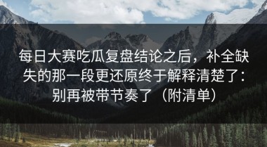 每日大赛吃瓜复盘结论之后，补全缺失的那一段更还原终于解释清楚了：别再被带节奏了（附清单）