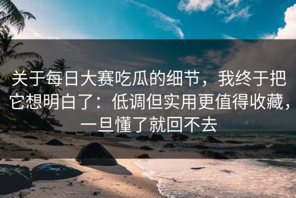 关于每日大赛吃瓜的细节，我终于把它想明白了：低调但实用更值得收藏，一旦懂了就回不去
