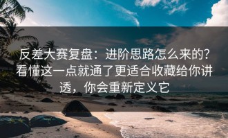 反差大赛复盘：进阶思路怎么来的？看懂这一点就通了更适合收藏给你讲透，你会重新定义它