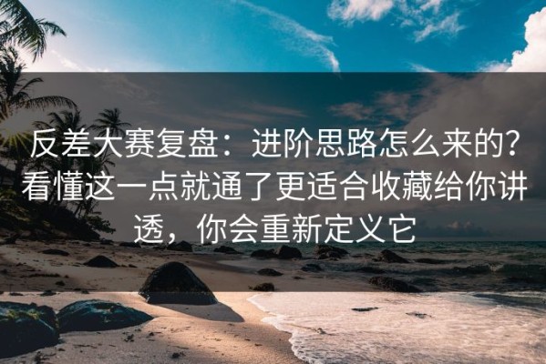 反差大赛复盘：进阶思路怎么来的？看懂这一点就通了更适合收藏给你讲透，你会重新定义它