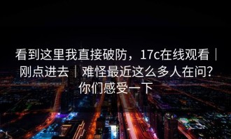 看到这里我直接破防，17c在线观看｜刚点进去｜难怪最近这么多人在问？你们感受一下