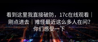 看到这里我直接破防，17c在线观看｜刚点进去｜难怪最近这么多人在问？你们感受一下