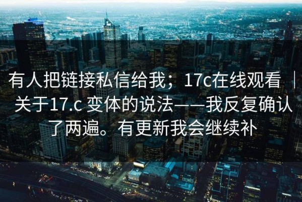 有人把链接私信给我；17c在线观看 ｜ 关于17.c 变体的说法——我反复确认了两遍。有更新我会继续补