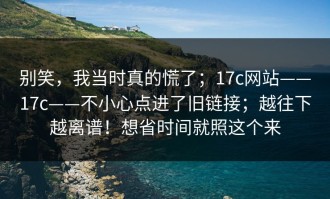 别笑，我当时真的慌了；17c网站——17c——不小心点进了旧链接；越往下越离谱！想省时间就照这个来