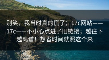 别笑，我当时真的慌了；17c网站——17c——不小心点进了旧链接；越往下越离谱！想省时间就照这个来