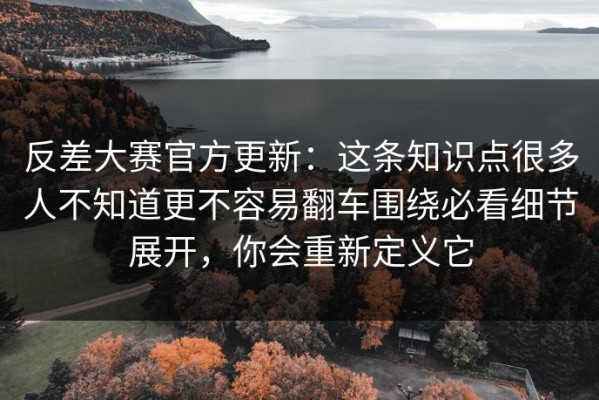 反差大赛官方更新：这条知识点很多人不知道更不容易翻车围绕必看细节展开，你会重新定义它