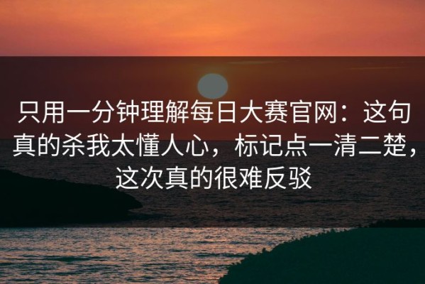 只用一分钟理解每日大赛官网：这句真的杀我太懂人心，标记点一清二楚，这次真的很难反驳
