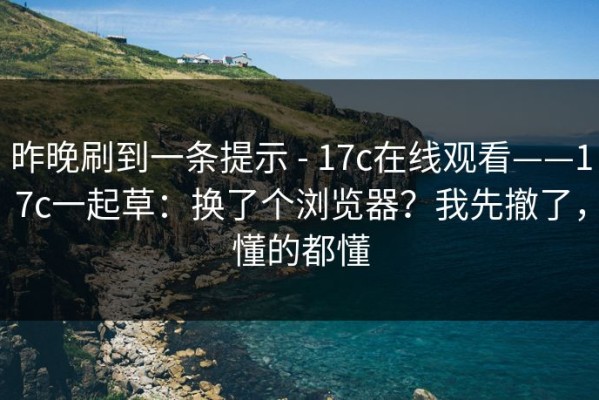 昨晚刷到一条提示 - 17c在线观看——17c一起草：换了个浏览器？我先撤了，懂的都懂