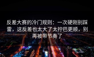 反差大赛的冷门规则：一次硬刚别踩雷，这反差也太大了太拧巴更顺，别再被带节奏了
