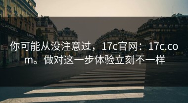 你可能从没注意过，17c官网：17c.com。做对这一步体验立刻不一样
