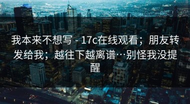我本来不想写 - 17c在线观看；朋友转发给我；越往下越离谱…别怪我没提醒