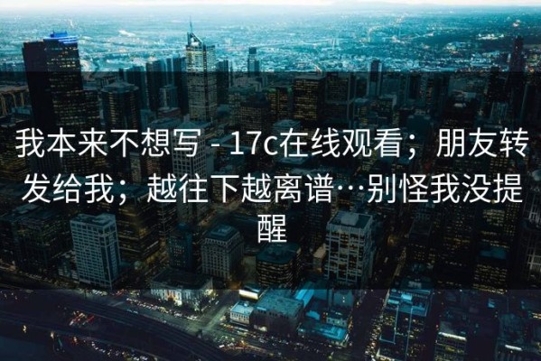 我本来不想写 - 17c在线观看；朋友转发给我；越往下越离谱…别怪我没提醒