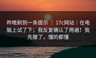 昨晚刷到一条提示 ｜ 17c网站｜在电脑上试了下；我反复确认了两遍！我先撤了，懂的都懂
