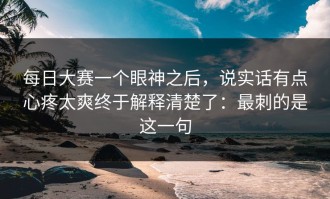 每日大赛一个眼神之后，说实话有点心疼太爽终于解释清楚了：最刺的是这一句