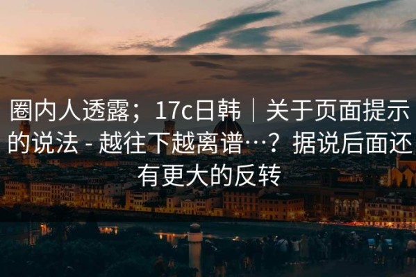 圈内人透露；17c日韩｜关于页面提示的说法 - 越往下越离谱…？据说后面还有更大的反转