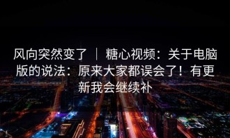 风向突然变了 ｜ 糖心视频：关于电脑版的说法：原来大家都误会了！有更新我会继续补