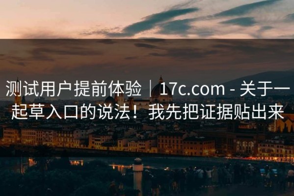 测试用户提前体验｜17c.com - 关于一起草入口的说法！我先把证据贴出来