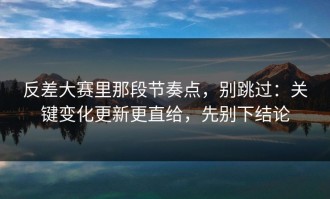 反差大赛里那段节奏点，别跳过：关键变化更新更直给，先别下结论