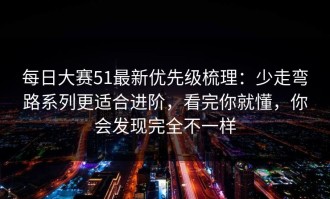 每日大赛51最新优先级梳理：少走弯路系列更适合进阶，看完你就懂，你会发现完全不一样